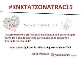 #KNKTATZONATRAC15
Work in progress….;-D
“Assessorament a professionals de joventut dels ens locals per
aprendre a com fomentar la participació de la gent jove a
través de les eines 2.0”
2ona sessió: Quina és la utilització que es fa de les TIC?
@PetitPedagog
 