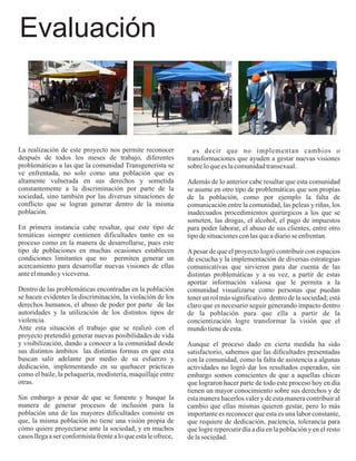 Evaluación



La realización de este proyecto nos permite reconocer             es decir que no implementan cambios o
después de todos los meses de trabajo, diferentes               transformaciones que ayuden a gestar nuevas visiones
problemáticas a las que la comunidad Transgenerista se          sobre lo que es la comunidad transexual.
ve enfrentada, no solo como una población que es
altamente vulnerada en sus derechos y sometida                  Además de lo anterior cabe resaltar que esta comunidad
constantemente a la discriminación por parte de la              se asume en otro tipo de problemáticas que son propias
sociedad, sino también por las diversas situaciones de          de la población, como por ejemplo la falta de
conflicto que se logran generar dentro de la misma              comunicación entre la comunidad, las peleas y riñas, los
población.                                                      inadecuados procedimientos quirúrgicos a los que se
                                                                someten, las drogas, el alcohol, el pago de impuestos
En primera instancia cabe resaltar, que este tipo de            para poder laborar, el abuso de sus clientes, entre otro
temáticas siempre contienen dificultades tanto en su            tipo de situaciones con las que a diario se enfrentan.
proceso como en la manera de desarrollarse, pues este
tipo de poblaciones en muchas ocasiones establecen              A pesar de que el proyecto logró contribuir con espacios
condiciones limitantes que no permiten generar un               de escucha y la implementación de diversas estrategias
acercamiento para desarrollar nuevas visiones de ellas          comunicativas que sirvieron para dar cuenta de las
ante el mundo y viceversa.                                      distintas problemáticas y a su vez, a partir de estas
                                                                aportar información valiosa que le permita a la
Dentro de las problemáticas encontradas en la población         comunidad visualizarse como personas que puedan
se hacen evidentes la discriminación, la violación de los       tener un rol más significativo dentro de la sociedad; está
derechos humanos, el abuso de poder por parte de las            claro que es necesario seguir generando impacto dentro
autoridades y la utilización de los distintos tipos de          de la población para que ella a partir de la
violencia.                                                      concientización logre transformar la visión que el
Ante esta situación el trabajo que se realizó con el            mundo tiene de esta.
proyecto pretendió generar nuevas posibilidades de vida
y visibilización, dando a conocer a la comunidad desde          Aunque el proceso dado en cierta medida ha sido
sus distintos ámbitos las distintas formas en que esta          satisfactorio, sabemos que las dificultades presentadas
buscan salir adelante por medio de su esfuerzo y                con la comunidad, como la falta de asistencia a algunas
dedicación, implementando en su quehacer prácticas              actividades no logró dar los resultados esperados, sin
como el baile, la peluquería, modistería, maquillaje entre      embargo somos conscientes de que a aquellas chicas
otras.                                                          que lograron hacer parte de todo este proceso hoy en día
                                                                tienen un mayor conocimiento sobre sus derechos y de
Sin embargo a pesar de que se fomente y busque la               esta manera hacerlos valer y de esta manera contribuir al
manera de generar procesos de inclusión para la                 cambio que ellas mismas quieren gestar, pero lo más
población una de las mayores dificultades consiste en           importante es reconocer que esta es una labor constante,
que, la misma población no tiene una visión propia de           que requiere de dedicación, paciencia, tolerancia para
cómo quiere proyectarse ante la sociedad, y en muchos           que logre repercutir día a día en la población y en el resto
casos llega a ser conformista frente a lo que esta le ofrece,   de la sociedad.
 