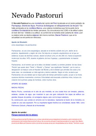 Nevado Pastoruri
El Nevado Pastoruri es una montaña del centro del Perú localizada en el centro poblado de
Pachapaqui, Distrito de Aquia, Provincia de Bolognesi en elDepartamento de Ancash.2
Se
halla enclavada en la cordillera Blanca, una cadena montañosa que forma parte de la
cordillera Occidental de los Andes peruanos. Su cima alcanza los 5.240 m de altitud sobre
el nivel del mar.1
Debido a su altitud, la cumbre de la montaña está cubierta de nieve y por
su ladera norte se desliza elglaciar del mismo nombre, Glaciar Pastoruri, que en la
actualidad se encuentra en retroceso.
Aporte de Elizabeth:
zona arqueológica de pachacamac:
Pachacamac, es una zona arqueológica ubicada en el distrito costeño de Lurín, dentro de la
provincia, departamento y región de Lima. Se trata de un conjunto arquitectónico en el que se
evidencia el paso de distintas culturas, desde la Cultura Lima, en año 200 d.C. hasta la expansión
incaica por los años 1470, durante el gobierno de Inca Yupanqui, y posteriormente la invasión
hispana.
Pachacamac, es el nombre que se le daba a la deidad costeña, su nombre proviene de dos voces:
“Pacha” que quiere decir “Tierra” o “Mundo” y “Camac” que significaba “Hacedor”, por lo cual su
designación se traduce como el Hacedor del Mundo y era la deidad que animaba las cosas y los
seres vivos; es considerada un ídolo agrícola y telúrico además. Según el mito, se decía que
Pachacamac era una deidad que la mayor parte del tiempo permanecía quieta, ya que si se movía
ocasiona distintos movimientos sísmicos. Esta deidad está asociada a distintos mitos, incluso a la
creación de la primera pareja de hombres, entre muchos otros.
APORTE DE OLINDA
MACHU PICCHU
Machu Picchu, construida en lo alto de una montaña, es una ciudad Inca con templos, palacios,
andenes, canales de agua, que muestran lo que una gran civilización fue capaz de edificar con
grandes bloques de piedras, sin amalgama alguna, pero con la mayor sabiduría.
Su construcción, que convive en armonía con la naturaleza, representa la fusión de la montaña y la
ciudad en una sola expresión. Por su importante legado histórico es considerado, desde 1983, como
Patrimonio Cultural y Natural de la Humanidad.
Aporte de sander:
Parque nacional del río abiseo:
El Parque Nacional del Río Abiseo es un área natural peruana protegida por el estado y administrada con la
participación del Instituto Nacional de Cultura.Se encuentra ubicado mayoritariamente en la región San Martín,
provincia de Mariscal Cáceres sobre una de las escasas zonas aún despobladas de los Andes.También ocupa
 