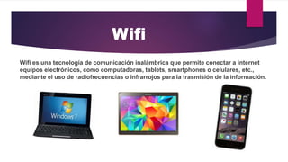 Wifi es una tecnología de comunicación inalámbrica que permite conectar a internet
equipos electrónicos, como computadoras, tablets, smartphones o celulares, etc.,
mediante el uso de radiofrecuencias o infrarrojos para la trasmisión de la información.
Wifi
 