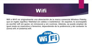 Wifi o Wi-Fi es originalmente una abreviación de la marca comercial Wireless Fidelity,
que en inglés significa ‘fidelidad sin cables o inalámbrica’. En español, lo aconsejable
es escribir wifi sin guion, en minúscula y sin cursivas. Además, se puede emplear de
igual modo en masculino o femenino, dependiendo de la preferencia y del contexto: la
(zona) wifi, el (sistema) wifi.
Wifi
 