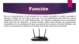 Para su funcionamiento, el wifi necesita de un equipo (enrutador o router) conectado a
internet y dotado de una antena, para que a su vez redistribuya esta señal de manera
inalámbrica dentro de un radio determinado. Los equipos receptores que se encuentren
dentro del área de cobertura, al mismo tiempo, deben estar dotados con dispositivos
compatibles con la tecnología wifi para que puedan tener acceso a internet. Mientras más
cerca se encuentren los equipos de la fuente de la señal, mejor será la conexión.
Función
 