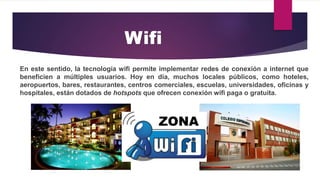 En este sentido, la tecnología wifi permite implementar redes de conexión a internet que
beneficien a múltiples usuarios. Hoy en día, muchos locales públicos, como hoteles,
aeropuertos, bares, restaurantes, centros comerciales, escuelas, universidades, oficinas y
hospitales, están dotados de hotspots que ofrecen conexión wifi paga o gratuita.
Wifi
 