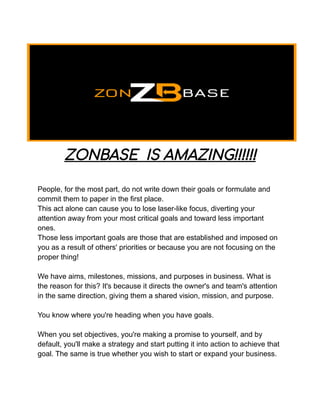 ZONBASE IS AMAZING!!!!!!
People, for the most part, do not write down their goals or formulate and
commit them to paper in the first place.
This act alone can cause you to lose laser-like focus, diverting your
attention away from your most critical goals and toward less important
ones.
Those less important goals are those that are established and imposed on
you as a result of others' priorities or because you are not focusing on the
proper thing!
We have aims, milestones, missions, and purposes in business. What is
the reason for this? It's because it directs the owner's and team's attention
in the same direction, giving them a shared vision, mission, and purpose.
You know where you're heading when you have goals.
When you set objectives, you're making a promise to yourself, and by
default, you'll make a strategy and start putting it into action to achieve that
goal. The same is true whether you wish to start or expand your business.
 