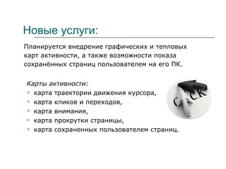 Новые услуги: Планируется внедрение графических и тепловых карт активности, а также возможности показа сохранённых страниц пользователем на его ПК. Карты активности: карта траектории движения курсора, карта кликов и переходов, карта внимания, карта прокрутки страницы, карта сохраненных пользователем страниц. 