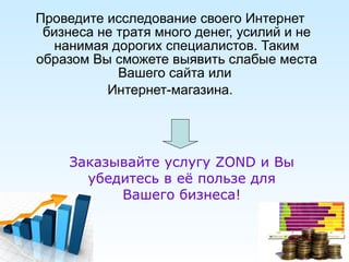 Проведите исследование своего Интернет бизнеса не тратя много денег, усилий и не нанимая дорогих специалистов. Таким образом Вы сможете выявить слабые места Вашего сайта или   Интернет-магазина. Заказывайте услугу  ZOND  и Вы убедитесь в её пользе для Вашего бизнеса! 