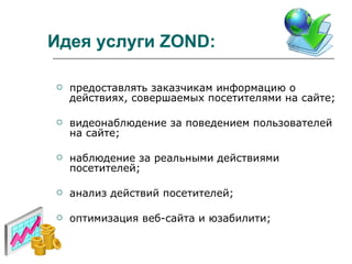 Идея услуги  ZOND : предоставлять заказчикам информацию о действиях, совершаемых посетителями на сайте; видеонаблюдение за поведением пользователей на сайте; наблюдение за реальными действиями посетителей; анализ действий посетителей; оптимизация веб-сайта и юзабилити; 