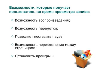 Возможности, которые получает   пользователь во время просмотра записи: Возможность воспроизведения; Возможность перемотки; Позволяет поставить паузу; Возможность переключения между страницами; Остановить проигрыш. 