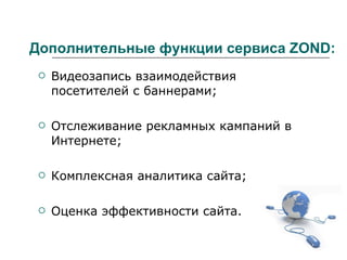 Дополнительные функции сервиса ZOND: Видеозапись взаимодействия посетителей с баннерами; Отслеживание рекламных кампаний в Интернете; Комплексная аналитика сайта; Оценка эффективности сайта. 