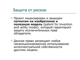 Защита от рисков: Проект лицензирован и защищен  патентом на изобретение и полезную модель  ( patent for invention and utility model ), который гарантирует защиту исключительных прав обладателя.  Данное право запрещает любое несанкционированное использование интеллектуальной собственности другими лицами.  