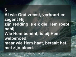 6 Al wie God vreest, verhoort en zegent Hij, zijn redding is elk die Hem roept nabij. Wie Hem bemint, is bij Hem welbehoed, maar wie Hem haat, betaalt het met zijn bloed. 