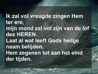 Ik zal vol vreugde zingen Hem ter ere, mijn mond zal vol zijn van de lof des HEREN. Laat al wat leeft Gods heilge naam belijden, Hem zegenen tot aan het eind der tijden. 