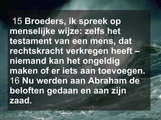15  Broeders, ik spreek op menselijke wijze: zelfs het testament van een mens, dat rechtskracht verkregen heeft – niemand kan het ongeldig maken of er iets aan toevoegen.  16  Nu werden aan Abraham de beloften gedaan en aan zijn zaad.   