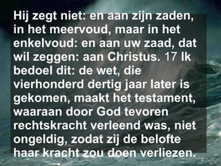 Hij zegt niet: en aan zijn zaden, in het meervoud, maar in het enkelvoud: en aan uw zaad, dat wil zeggen: aan Christus.  17  Ik bedoel dit: de wet, die vierhonderd dertig jaar later is gekomen, maakt het testament, waaraan door God tevoren rechtskracht verleend was, niet ongeldig, zodat zij de belofte haar kracht zou doen verliezen.   