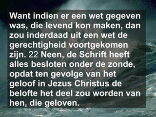 Want indien er een wet gegeven was, die levend kon maken, dan zou inderdaad uit een wet de gerechtigheid voortgekomen zijn.  22  Neen, de Schrift heeft alles besloten onder de zonde, opdat ten gevolge van het geloof in Jezus Christus de belofte het deel zou worden van hen, die geloven.   