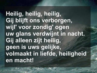 Heilig, heilig, heilig, Gij blijft ons verborgen, wijl' voor zondig' ogen uw glans verdwijnt in nacht. Gij alleen zijt heilig, geen is uws gelijke, volmaakt in liefde, heiligheid en macht! 
