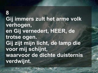8 Gij immers zult het arme volk verhogen, en Gij vernedert, HEER, de trotse ogen. Gij zijt mijn licht, de lamp die voor mij schijnt, waarvoor de dichte duisternis verdwijnt. 