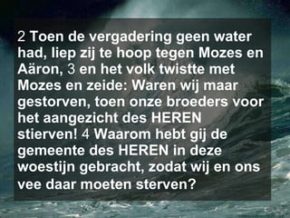 2  Toen de vergadering geen water had, liep zij te hoop tegen Mozes en Aäron,  3  en het volk twistte met Mozes en zeide: Waren wij maar gestorven, toen onze broeders voor het aangezicht des HEREN stierven!  4  Waarom hebt gij de gemeente des HEREN in deze woestijn gebracht, zodat wij en ons vee daar moeten sterven?   