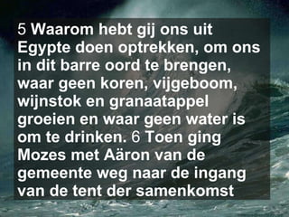 5  Waarom hebt gij ons uit Egypte doen optrekken, om ons in dit barre oord te brengen, waar geen koren, vijgeboom, wijnstok en granaatappel groeien en waar geen water is om te drinken.  6  Toen ging Mozes met Aäron van de gemeente weg naar de ingang van de tent der samenkomst   