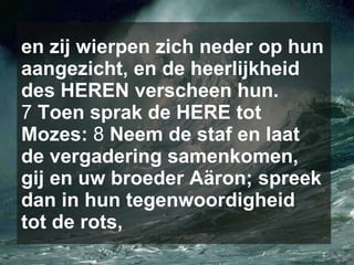 en zij wierpen zich neder op hun aangezicht, en de heerlijkheid des HEREN verscheen hun.  7  Toen sprak de HERE tot Mozes:  8  Neem de staf en laat de vergadering samenkomen, gij en uw broeder Aäron; spreek dan in hun tegenwoordigheid tot de rots, 