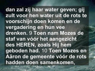 dan zal zij haar water geven; gij zult voor hen water uit de rots te voorschijn doen komen en de vergadering en hun vee drenken.  9  Toen nam Mozes de staf van vóór het aangezicht des HEREN, zoals Hij hem geboden had.  10  Toen Mozes en Aäron de gemeente vóór de rots hadden doen samenkomen,   