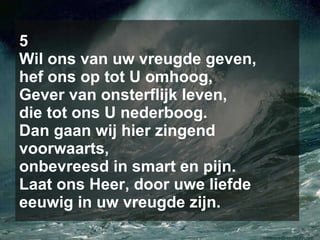 5 Wil ons van uw vreugde geven, hef ons op tot U omhoog, Gever van onsterflijk leven, die tot ons U nederboog. Dan gaan wij hier zingend voorwaarts, onbevreesd in smart en pijn. Laat ons Heer, door uwe liefde eeuwig in uw vreugde zijn. 
