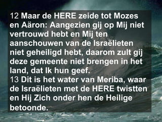 12  Maar de HERE zeide tot Mozes en Aäron: Aangezien gij op Mij niet vertrouwd hebt en Mij ten aanschouwen van de Israëlieten niet geheiligd hebt, daarom zult gij deze gemeente niet brengen in het land, dat Ik hun geef.  13  Dit is het water van Meriba, waar de Israëlieten met de HERE twistten en Hij Zich onder hen de Heilige betoonde.   