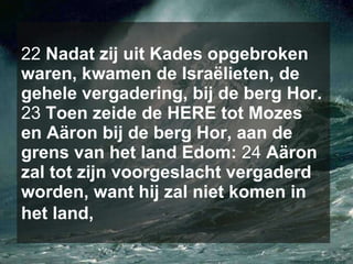 22  Nadat zij uit Kades opgebroken waren, kwamen de Israëlieten, de gehele vergadering, bij de berg Hor.  23  Toen zeide de HERE tot Mozes en Aäron bij de berg Hor, aan de grens van het land Edom:  24  Aäron zal tot zijn voorgeslacht vergaderd worden, want hij zal niet komen in het land,   