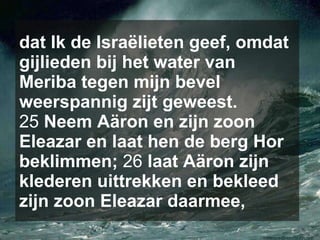 dat Ik de Israëlieten geef, omdat gijlieden bij het water van Meriba tegen mijn bevel weerspannig zijt geweest.  25  Neem Aäron en zijn zoon Eleazar en laat hen de berg Hor beklimmen;  26  laat Aäron zijn klederen uittrekken en bekleed zijn zoon Eleazar daarmee,   
