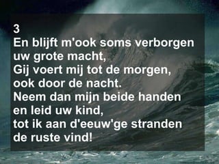 3 En blijft m'ook soms verborgen uw grote macht, Gij voert mij tot de morgen, ook door de nacht. Neem dan mijn beide handen en leid uw kind, tot ik aan d'eeuw'ge stranden de ruste vind! 