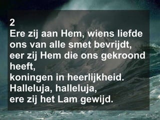 2 Ere zij aan Hem, wiens liefde ons van alle smet bevrijdt, eer zij Hem die ons gekroond heeft, koningen in heerlijkheid. Halleluja, halleluja, ere zij het Lam gewijd. 