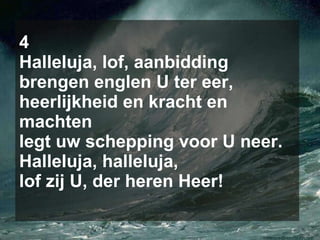 4 Halleluja, lof, aanbidding brengen englen U ter eer, heerlijkheid en kracht en machten legt uw schepping voor U neer. Halleluja, halleluja, lof zij U, der heren Heer! 