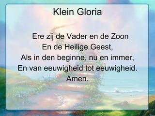 Klein Gloria Ere zij de Vader en de Zoon En de Heilige Geest, Als in den beginne, nu en immer, En van eeuwigheid tot eeuwigheid. Amen. 