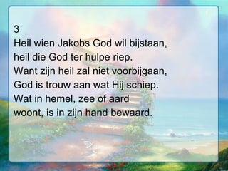 3 Heil wien Jakobs God wil bijstaan, heil die God ter hulpe riep. Want zijn heil zal niet voorbijgaan, God is trouw aan wat Hij schiep. Wat in hemel, zee of aard woont, is in zijn hand bewaard. 