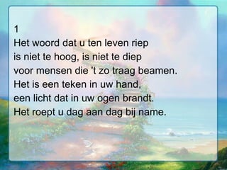 1 Het woord dat u ten leven riep is niet te hoog, is niet te diep voor mensen die 't zo traag beamen. Het is een teken in uw hand, een licht dat in uw ogen brandt. Het roept u dag aan dag bij name. 