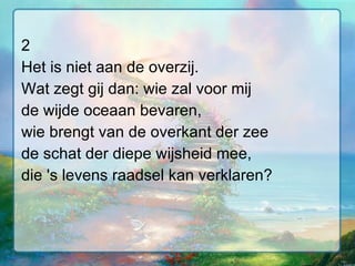 2 Het is niet aan de overzij. Wat zegt gij dan: wie zal voor mij de wijde oceaan bevaren, wie brengt van de overkant der zee de schat der diepe wijsheid mee, die 's levens raadsel kan verklaren? 