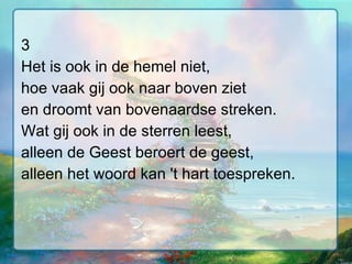 3 Het is ook in de hemel niet, hoe vaak gij ook naar boven ziet en droomt van bovenaardse streken. Wat gij ook in de sterren leest, alleen de Geest beroert de geest, alleen het woord kan 't hart toespreken. 