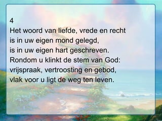 4 Het woord van liefde, vrede en recht is in uw eigen mond gelegd, is in uw eigen hart geschreven. Rondom u klinkt de stem van God: vrijspraak, vertroosting en gebod, vlak voor u ligt de weg ten leven. 