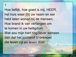 1 Hoe lieflijk, hoe goed is mij, HEER, het huis waar Gij uw naam en eer hebt laten wonen bij de mensen. Hoe brand ik van verlangen om te komen in uw heiligdom. Wat zou mijn hart nog liever wensen dan dat het juichend U ontmoet die leven zijt en leven doet. 
