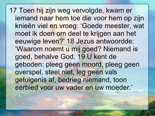 17 Toen hij zijn weg vervolgde, kwam er iemand naar hem toe die voor hem op zijn knieën viel en vroeg: ‘Goede meester, wat moet ik doen om deel te krijgen aan het eeuwige leven?’ 18 Jezus antwoordde: ‘Waarom noemt u mij goed? Niemand is goed, behalve God. 19 U kent de geboden: pleeg geen moord, pleeg geen overspel, steel niet, leg geen vals getuigenis af, bedrieg niemand, toon eerbied voor uw vader en uw moeder.’  
