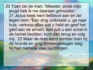20 Toen zei de man: ‘Meester, sinds mijn jeugd heb ik me daaraan gehouden.’ 21 Jezus keek hem liefdevol aan en zei tegen hem: ‘Eén ding ontbreekt u: ga naar huis, verkoop alles wat u hebt en geef het geld aan de armen, dan zult u een schat in de hemel bezitten; kom dan terug en volg mij.’ 22 Maar de man werd somber toen hij dit hoorde en ging terneergeslagen weg; hij had namelijk veel bezittingen.  
