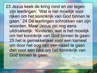 23 Jezus keek de kring rond en zei tegen zijn leerlingen: ‘Wat is het moeilijk voor rijken om het koninkrijk van God binnen te gaan.’ 24 De leerlingen schrokken van zijn woorden. Maar Jezus zei nog eens uitdrukkelijk: ‘Kinderen, wat is het moeilijk om het koninkrijk van God binnen te gaan: 25 het is gemakkelijker voor een kameel om door het oog van een naald te gaan dan voor een rijke om het koninkrijk van God binnen te gaan.’  