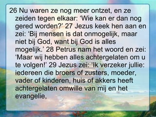 26 Nu waren ze nog meer ontzet, en ze zeiden tegen elkaar: ‘Wie kan er dan nog gered worden?’ 27 Jezus keek hen aan en zei: ‘Bij mensen is dat onmogelijk, maar niet bij God, want bij God is alles mogelijk.’ 28 Petrus nam het woord en zei: ‘Maar wij hebben alles achtergelaten om u te volgen!’ 29 Jezus zei: ‘Ik verzeker jullie: iedereen die broers of zusters, moeder, vader of kinderen, huis of akkers heeft achtergelaten omwille van mij en het evangelie,  