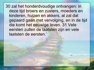 30 zal het honderdvoudige ontvangen: in deze tijd broers en zusters, moeders en kinderen, huizen en akkers, al zal dat gepaard gaan met vervolging, en in de tijd die komt het eeuwige leven. 31 Vele eersten zullen de laatsten zijn en vele laatsten de eersten.’  