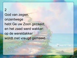 2 God van zegen, onzentwege hebt Ge uw Zoon gezaaid; en het zaad werd wakker: op de wereldakker wordt met vreugd gemaaid. 