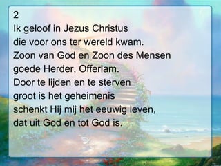 2 Ik geloof in Jezus Christus die voor ons ter wereld kwam. Zoon van God en Zoon des Mensen goede Herder, Offerlam. Door te lijden en te sterven groot is het geheimenis schenkt Hij mij het eeuwig leven, dat uit God en tot God is. 