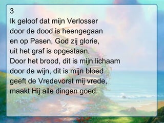 3 Ik geloof dat mijn Verlosser door de dood is heengegaan en op Pasen, God zij glorie, uit het graf is opgestaan. Door het brood, dit is mijn lichaam door de wijn, dit is mijn bloed geeft de Vredevorst mij vrede, maakt Hij alle dingen goed. 