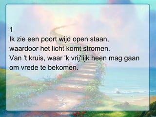 1 Ik zie een poort wijd open staan, waardoor het licht komt stromen. Van 't kruis, waar 'k vrij'lijk heen mag gaan om vrede te bekomen. 