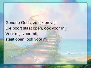 Genade Gods, zo rijk en vrij! Die poort staat open, ook voor rnij! Voor mij, voor mij, staat open, ook voor mij. 