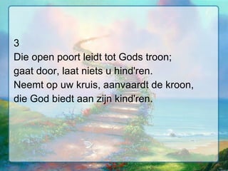 3 Die open poort leidt tot Gods troon; gaat door, laat niets u hind'ren. Neemt op uw kruis, aanvaardt de kroon, die God biedt aan zijn kind'ren. 